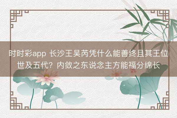 时时彩app 长沙王吴芮凭什么能善终且其王位世及五代？内敛之东说念主方能福分绵长