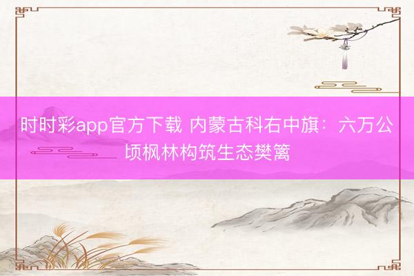 时时彩app官方下载 内蒙古科右中旗：六万公顷枫林构筑生态樊篱