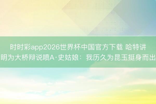 时时彩app2026世界杯中国官方下载 哈特讲明为大桥辩说喷A·史姑娘：我历久为昆玉挺身而出