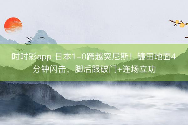 时时彩app 日本1-0跨越突尼斯！镰田地面4分钟闪击，脚后跟破门+连场立功