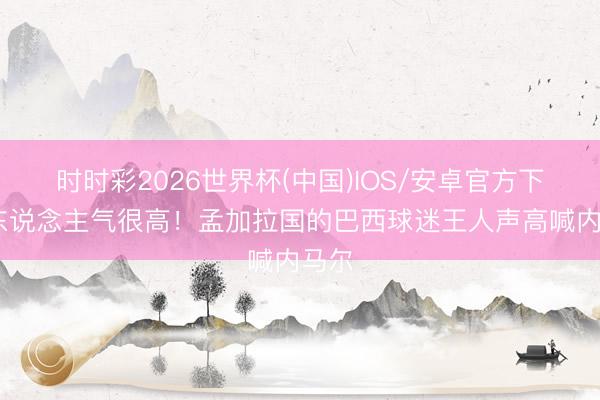 时时彩2026世界杯(中国)IOS/安卓官方下载 东说念主气很高！孟加拉国的巴西球迷王人声高喊内马尔