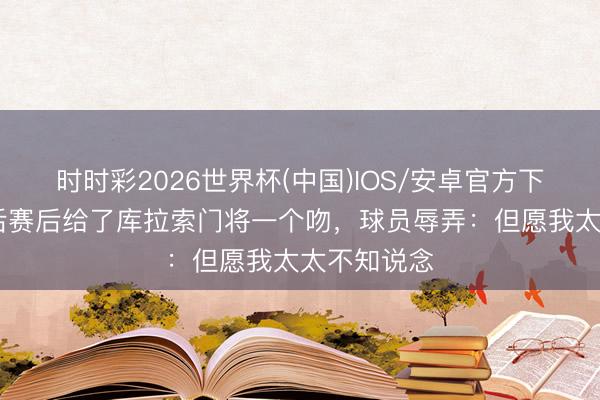 时时彩2026世界杯(中国)IOS/安卓官方下载 荷兰王后赛后给了库拉索门将一个吻，球员辱弄：但愿我太太不知说念
