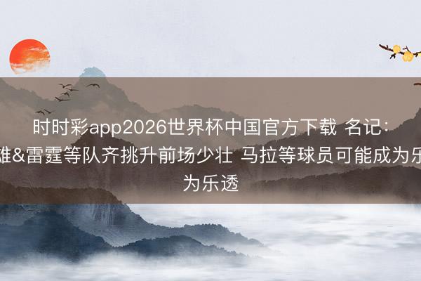 时时彩app2026世界杯中国官方下载 名记：骁雄&雷霆等队齐挑升前场少壮 马拉等球员可能成为乐透